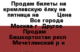 Продам билеты на кремлевскую ёлку на 29.12 пятница на 10.00 › Цена ­ 5 000 - Все города, Москва г. Другое » Продам   . Башкортостан респ.,Мечетлинский р-н